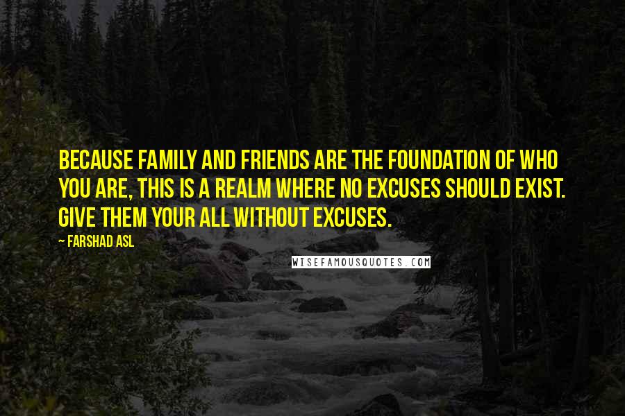 Farshad Asl Quotes: Because family and friends are the foundation of who you are, this is a realm where no excuses should exist. Give them your all without excuses.