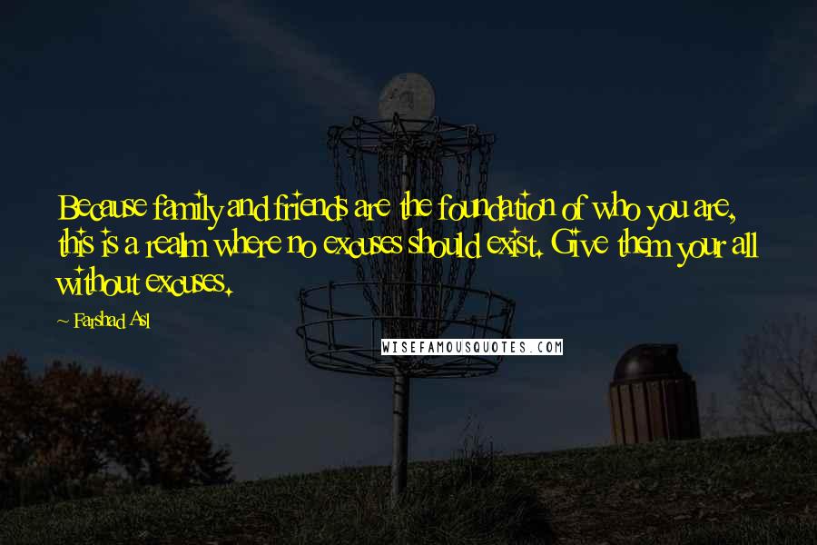 Farshad Asl Quotes: Because family and friends are the foundation of who you are, this is a realm where no excuses should exist. Give them your all without excuses.