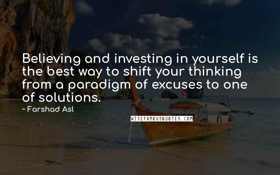 Farshad Asl Quotes: Believing and investing in yourself is the best way to shift your thinking from a paradigm of excuses to one of solutions.