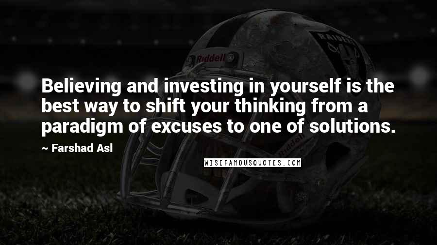 Farshad Asl Quotes: Believing and investing in yourself is the best way to shift your thinking from a paradigm of excuses to one of solutions.