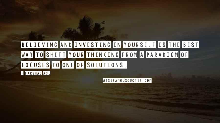 Farshad Asl Quotes: Believing and investing in yourself is the best way to shift your thinking from a paradigm of excuses to one of solutions.