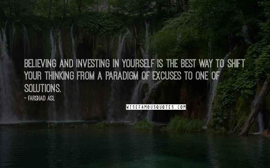 Farshad Asl Quotes: Believing and investing in yourself is the best way to shift your thinking from a paradigm of excuses to one of solutions.