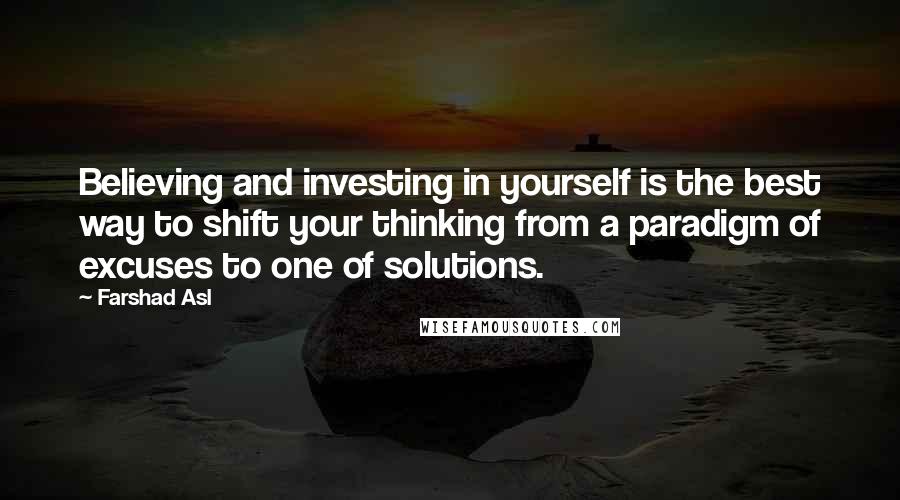 Farshad Asl Quotes: Believing and investing in yourself is the best way to shift your thinking from a paradigm of excuses to one of solutions.