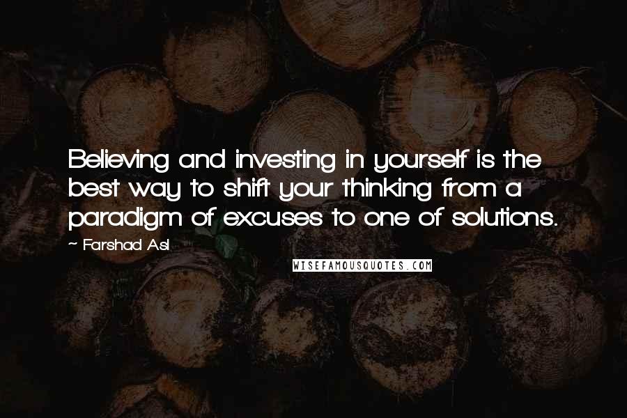 Farshad Asl Quotes: Believing and investing in yourself is the best way to shift your thinking from a paradigm of excuses to one of solutions.