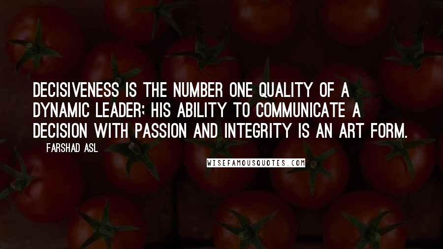 Farshad Asl Quotes: Decisiveness is the number one quality of a dynamic leader; his ability to communicate a decision with passion and integrity is an art form.