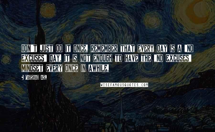 Farshad Asl Quotes: Don't just do it once. Remember that every day is a "No Excuses" day. It is not enough to have the "No Excuses" mindset every once in awhile.