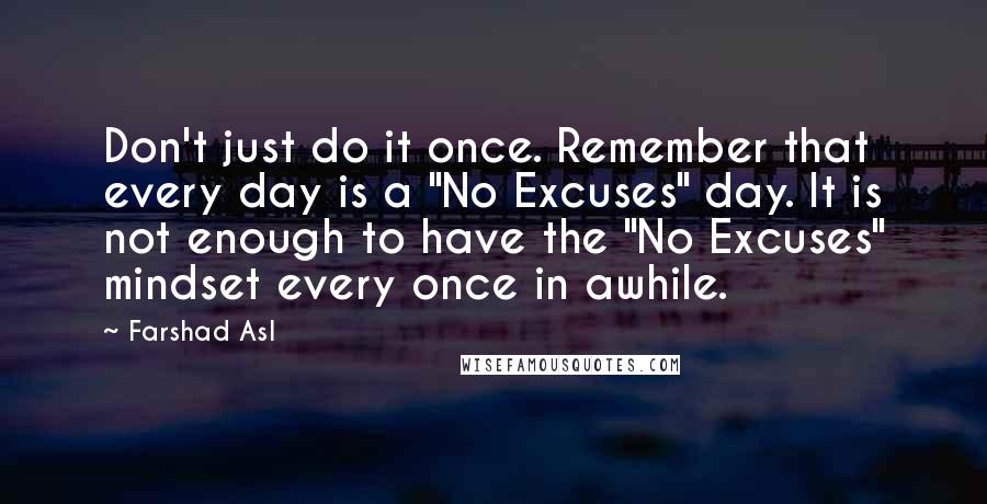 Farshad Asl Quotes: Don't just do it once. Remember that every day is a "No Excuses" day. It is not enough to have the "No Excuses" mindset every once in awhile.