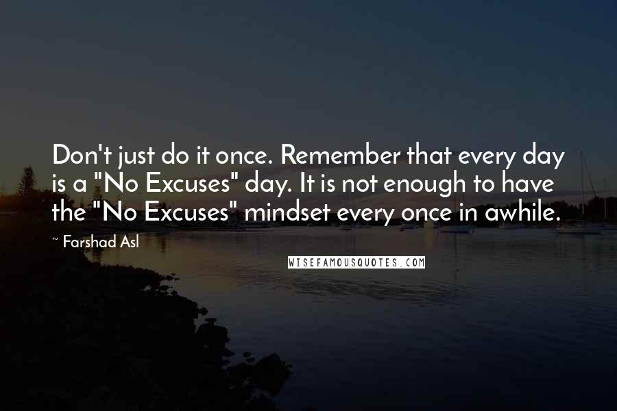 Farshad Asl Quotes: Don't just do it once. Remember that every day is a "No Excuses" day. It is not enough to have the "No Excuses" mindset every once in awhile.