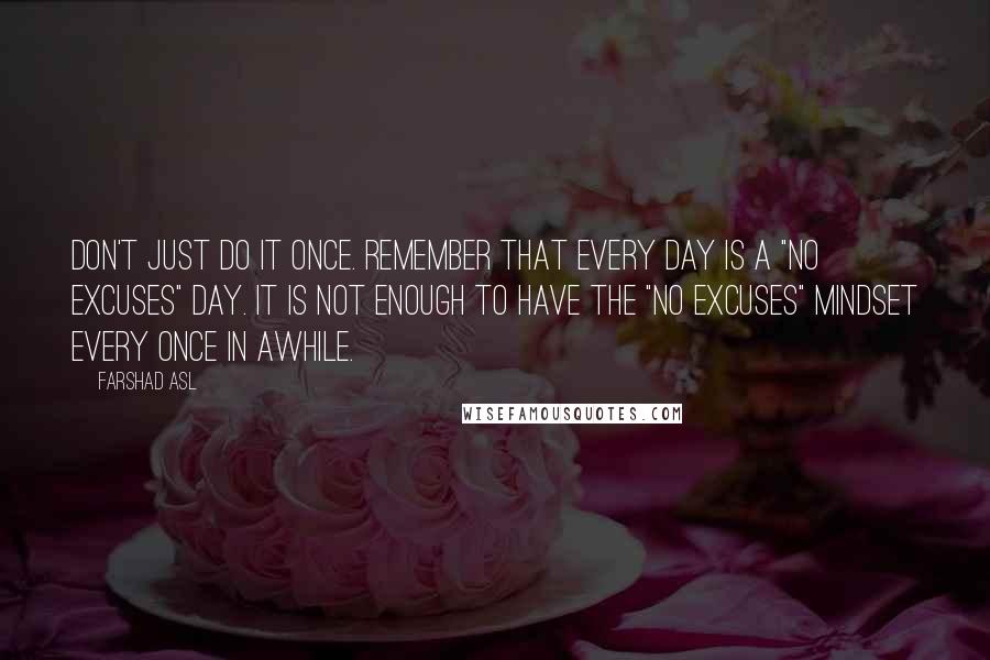 Farshad Asl Quotes: Don't just do it once. Remember that every day is a "No Excuses" day. It is not enough to have the "No Excuses" mindset every once in awhile.