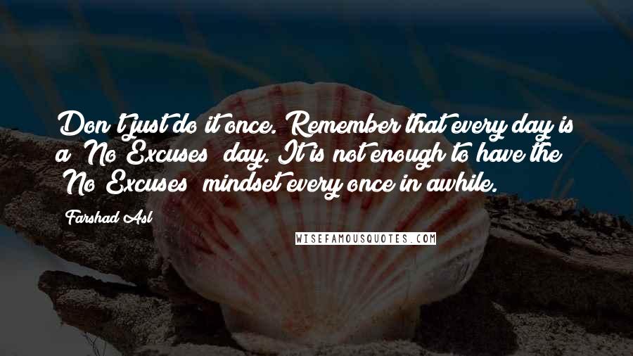 Farshad Asl Quotes: Don't just do it once. Remember that every day is a "No Excuses" day. It is not enough to have the "No Excuses" mindset every once in awhile.