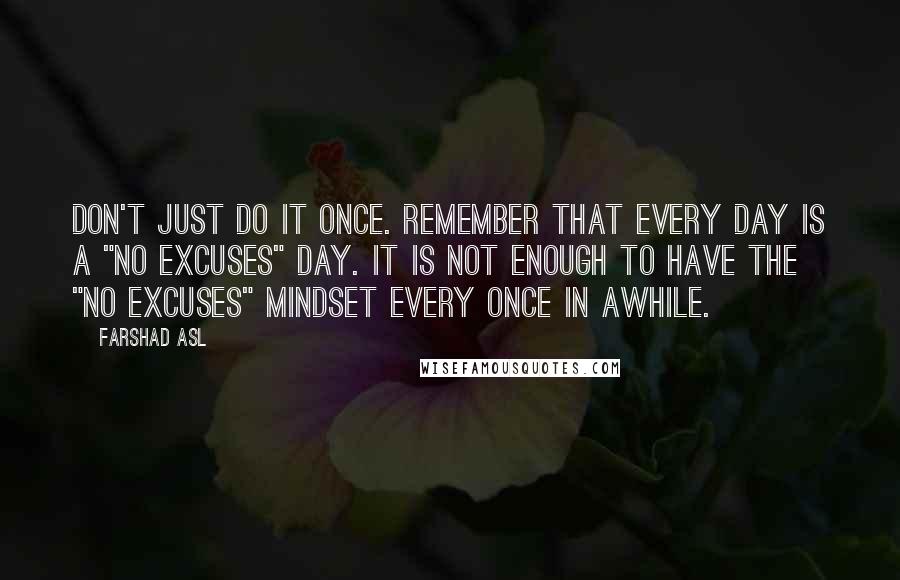 Farshad Asl Quotes: Don't just do it once. Remember that every day is a "No Excuses" day. It is not enough to have the "No Excuses" mindset every once in awhile.