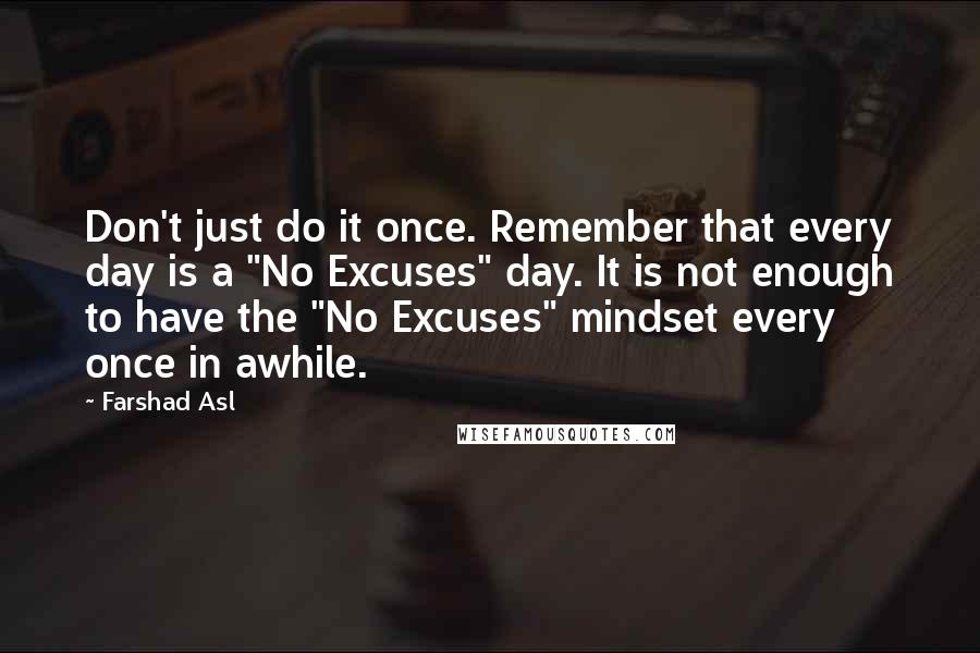 Farshad Asl Quotes: Don't just do it once. Remember that every day is a "No Excuses" day. It is not enough to have the "No Excuses" mindset every once in awhile.