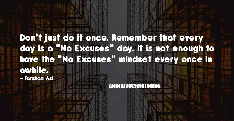 Farshad Asl Quotes: Don't just do it once. Remember that every day is a "No Excuses" day. It is not enough to have the "No Excuses" mindset every once in awhile.