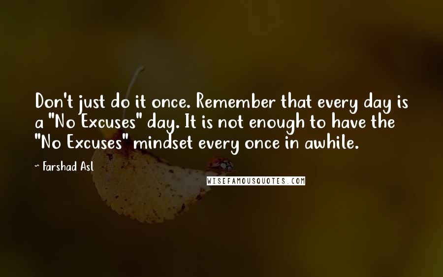 Farshad Asl Quotes: Don't just do it once. Remember that every day is a "No Excuses" day. It is not enough to have the "No Excuses" mindset every once in awhile.