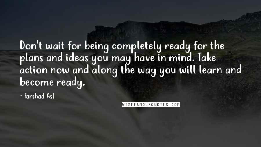 Farshad Asl Quotes: Don't wait for being completely ready for the plans and ideas you may have in mind. Take action now and along the way you will learn and become ready.