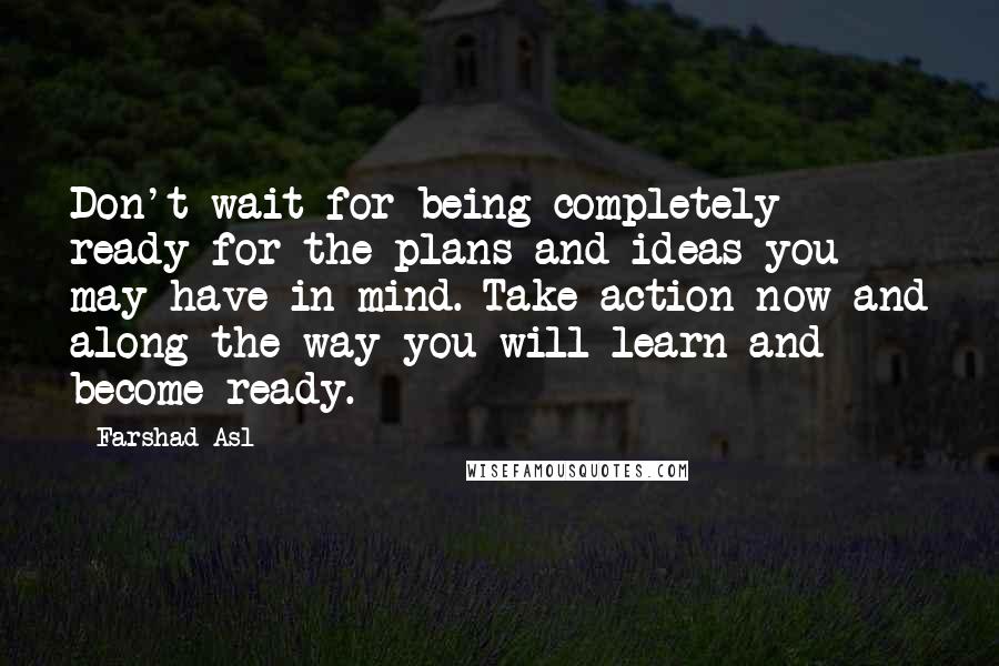 Farshad Asl Quotes: Don't wait for being completely ready for the plans and ideas you may have in mind. Take action now and along the way you will learn and become ready.