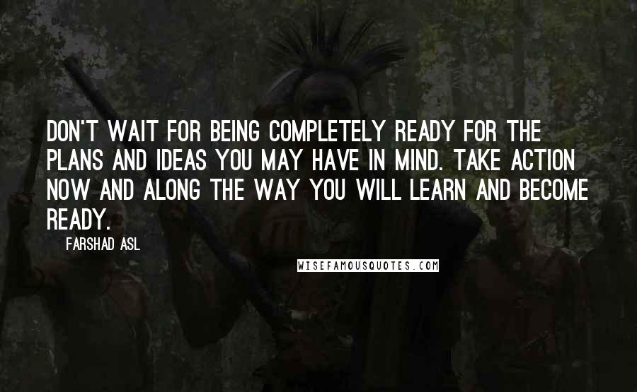 Farshad Asl Quotes: Don't wait for being completely ready for the plans and ideas you may have in mind. Take action now and along the way you will learn and become ready.