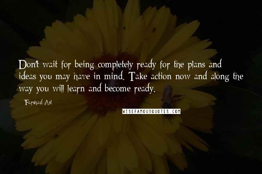 Farshad Asl Quotes: Don't wait for being completely ready for the plans and ideas you may have in mind. Take action now and along the way you will learn and become ready.