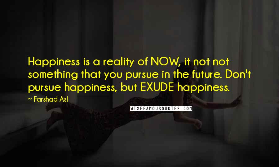 Farshad Asl Quotes: Happiness is a reality of NOW, it not not something that you pursue in the future. Don't pursue happiness, but EXUDE happiness.