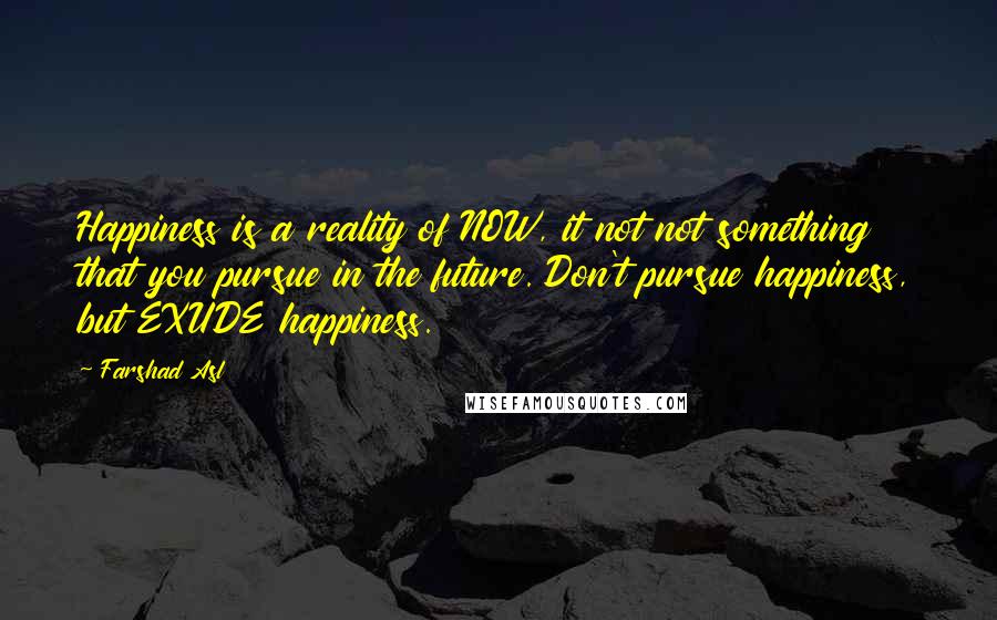 Farshad Asl Quotes: Happiness is a reality of NOW, it not not something that you pursue in the future. Don't pursue happiness, but EXUDE happiness.