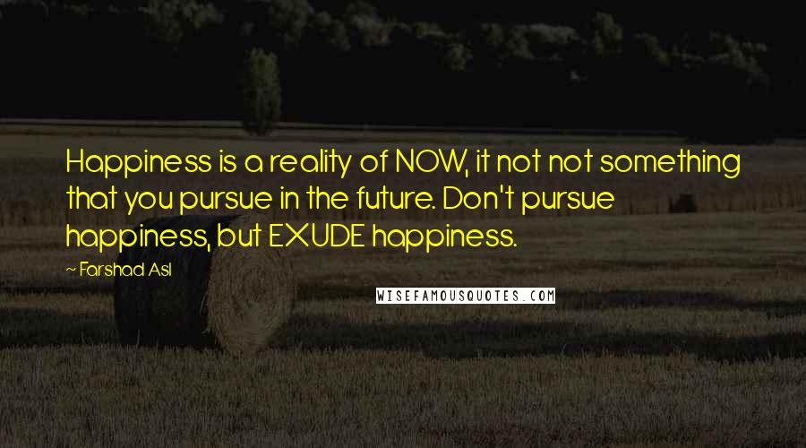 Farshad Asl Quotes: Happiness is a reality of NOW, it not not something that you pursue in the future. Don't pursue happiness, but EXUDE happiness.