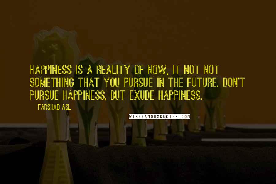 Farshad Asl Quotes: Happiness is a reality of NOW, it not not something that you pursue in the future. Don't pursue happiness, but EXUDE happiness.