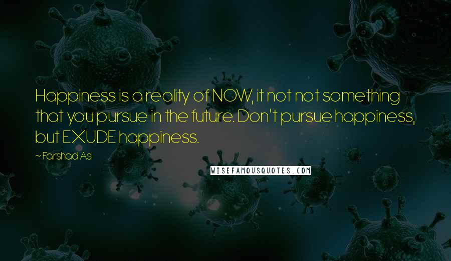 Farshad Asl Quotes: Happiness is a reality of NOW, it not not something that you pursue in the future. Don't pursue happiness, but EXUDE happiness.