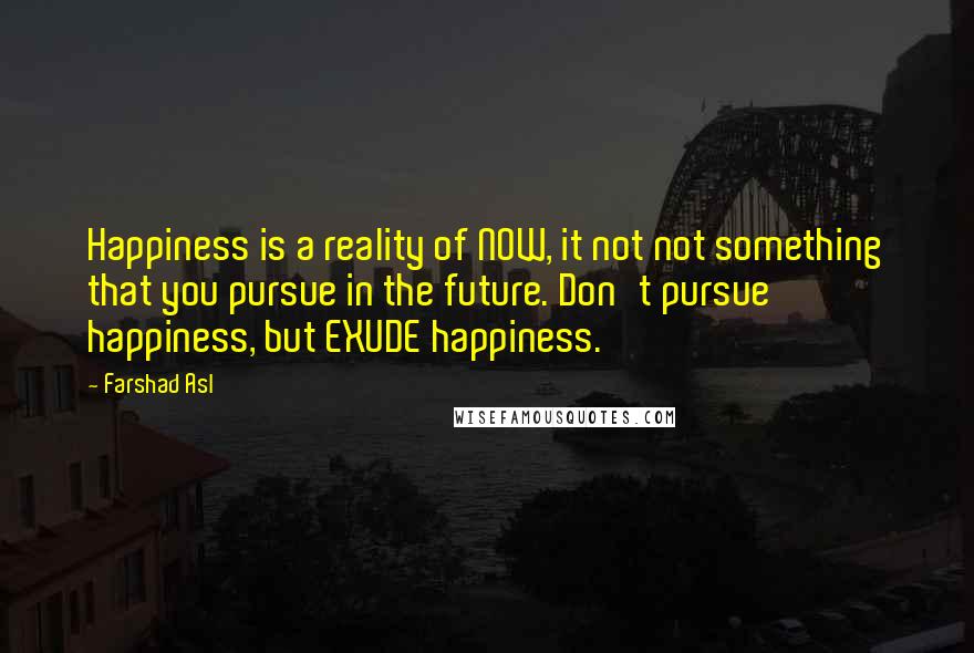 Farshad Asl Quotes: Happiness is a reality of NOW, it not not something that you pursue in the future. Don't pursue happiness, but EXUDE happiness.