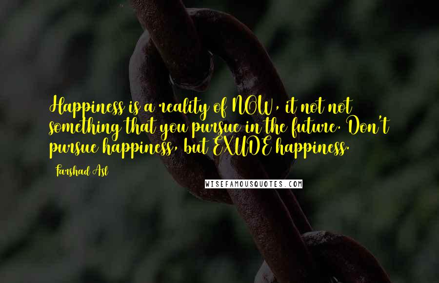 Farshad Asl Quotes: Happiness is a reality of NOW, it not not something that you pursue in the future. Don't pursue happiness, but EXUDE happiness.