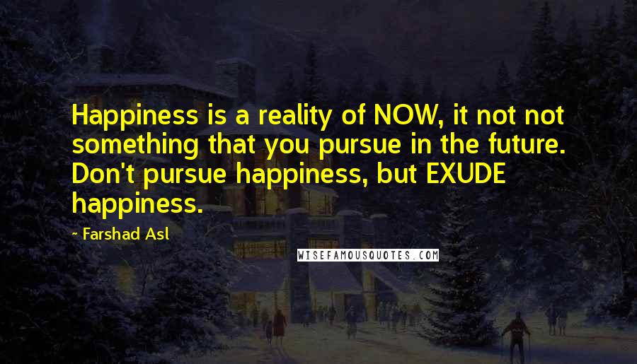 Farshad Asl Quotes: Happiness is a reality of NOW, it not not something that you pursue in the future. Don't pursue happiness, but EXUDE happiness.