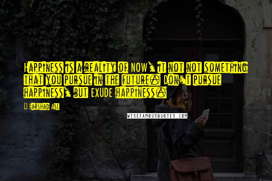 Farshad Asl Quotes: Happiness is a reality of NOW, it not not something that you pursue in the future. Don't pursue happiness, but EXUDE happiness.