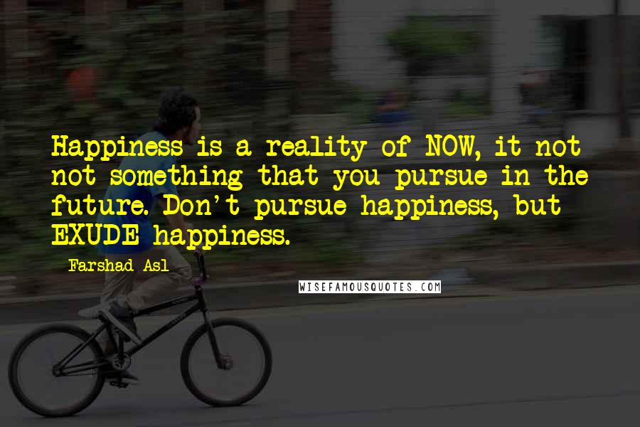 Farshad Asl Quotes: Happiness is a reality of NOW, it not not something that you pursue in the future. Don't pursue happiness, but EXUDE happiness.