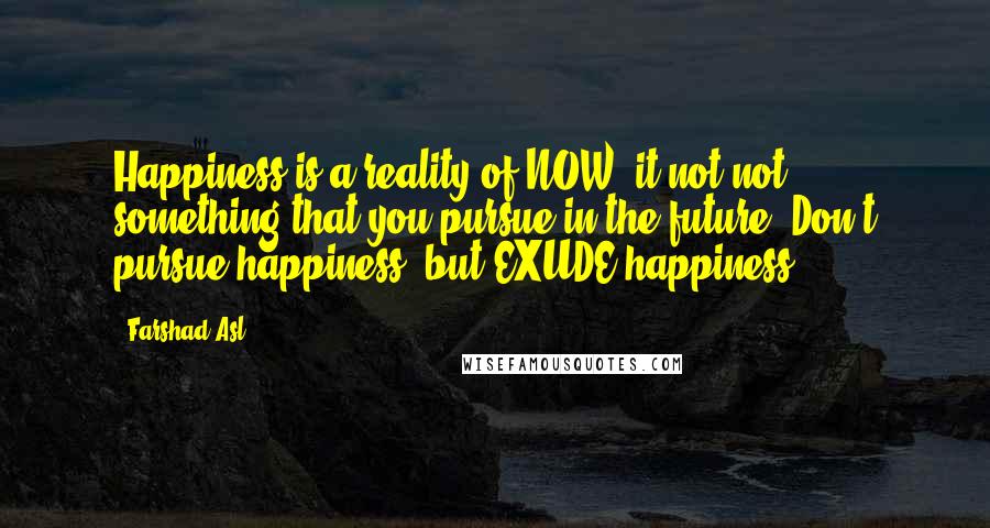 Farshad Asl Quotes: Happiness is a reality of NOW, it not not something that you pursue in the future. Don't pursue happiness, but EXUDE happiness.