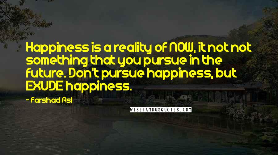 Farshad Asl Quotes: Happiness is a reality of NOW, it not not something that you pursue in the future. Don't pursue happiness, but EXUDE happiness.