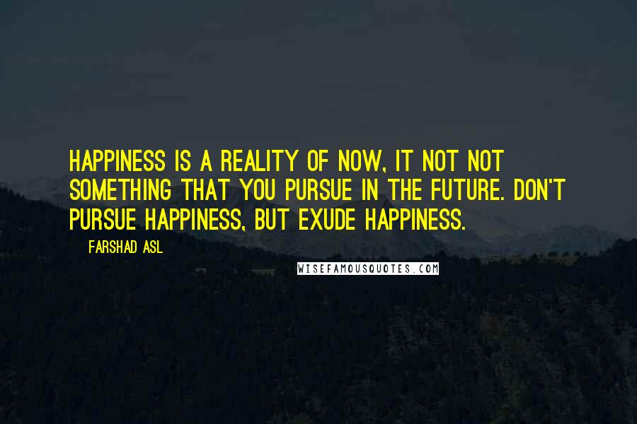 Farshad Asl Quotes: Happiness is a reality of NOW, it not not something that you pursue in the future. Don't pursue happiness, but EXUDE happiness.