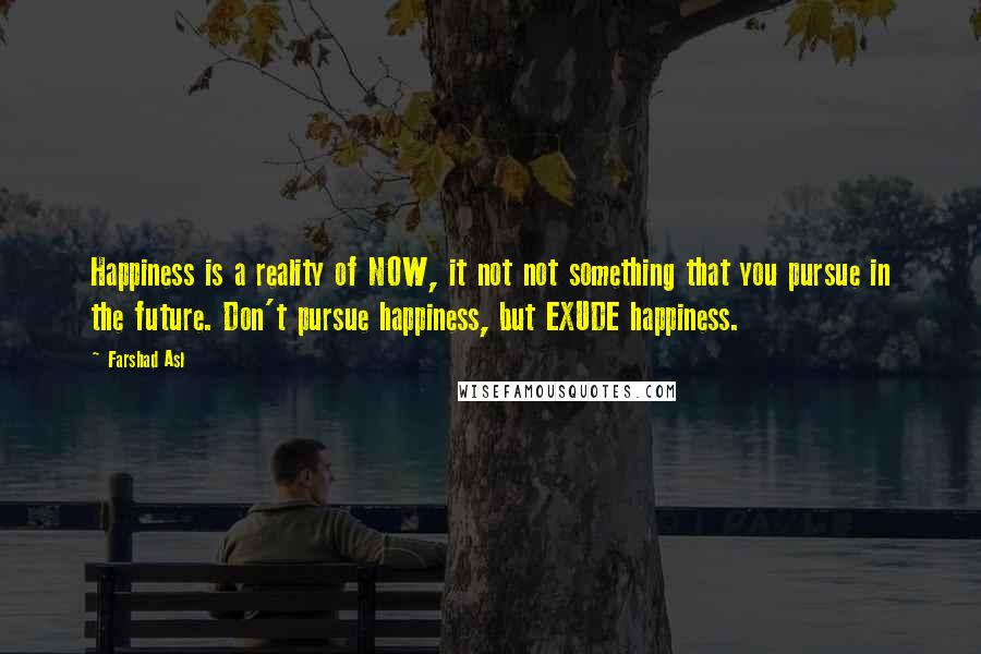 Farshad Asl Quotes: Happiness is a reality of NOW, it not not something that you pursue in the future. Don't pursue happiness, but EXUDE happiness.