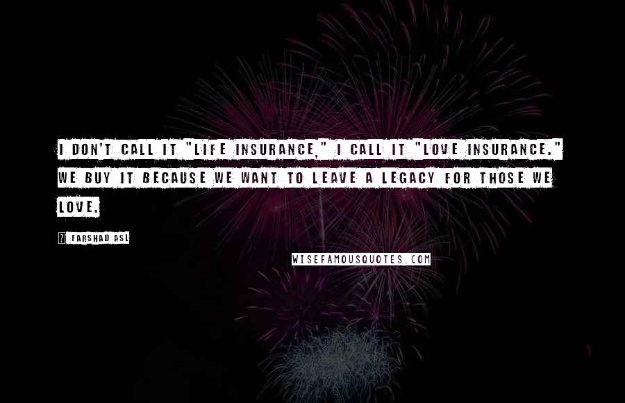 Farshad Asl Quotes: I don't call it "Life Insurance," I call it "Love Insurance." We buy it because we want to leave a legacy for those we love.