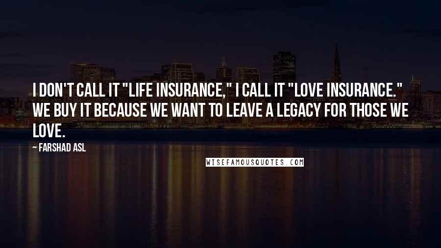 Farshad Asl Quotes: I don't call it "Life Insurance," I call it "Love Insurance." We buy it because we want to leave a legacy for those we love.