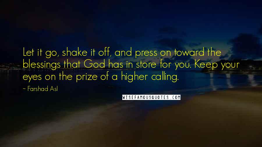 Farshad Asl Quotes: Let it go, shake it off, and press on toward the blessings that God has in store for you. Keep your eyes on the prize of a higher calling.