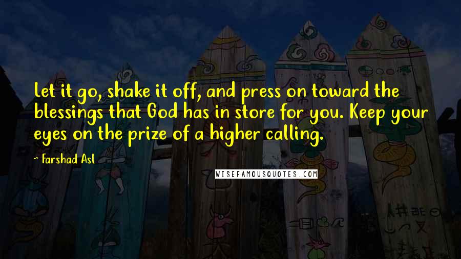 Farshad Asl Quotes: Let it go, shake it off, and press on toward the blessings that God has in store for you. Keep your eyes on the prize of a higher calling.
