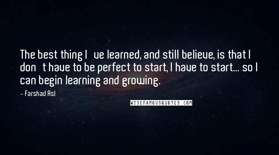 Farshad Asl Quotes: The best thing I've learned, and still believe, is that I don't have to be perfect to start, I have to start... so I can begin learning and growing.