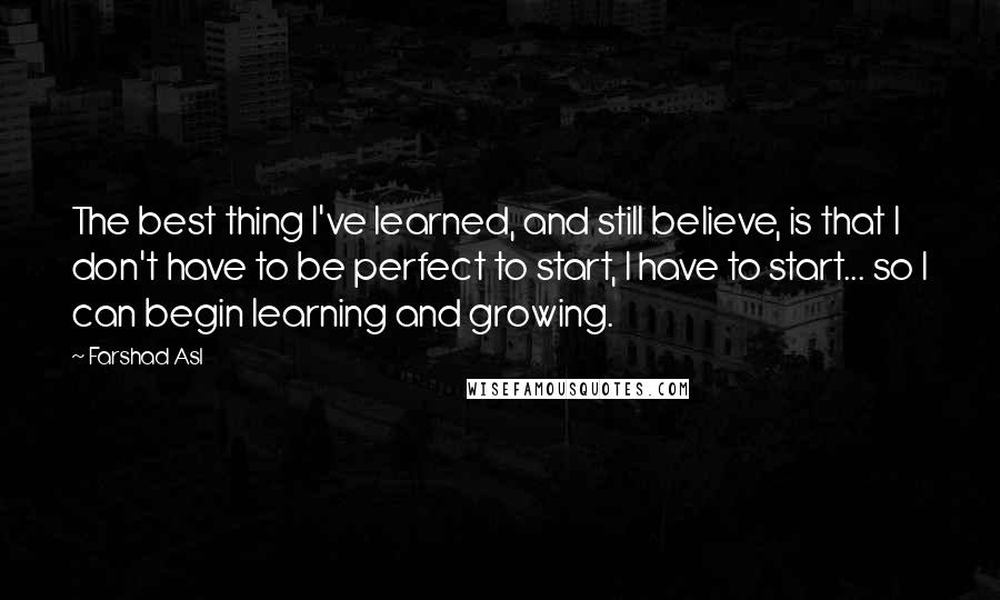 Farshad Asl Quotes: The best thing I've learned, and still believe, is that I don't have to be perfect to start, I have to start... so I can begin learning and growing.