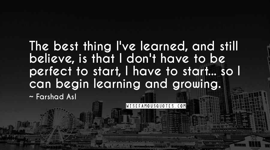 Farshad Asl Quotes: The best thing I've learned, and still believe, is that I don't have to be perfect to start, I have to start... so I can begin learning and growing.