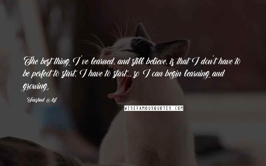 Farshad Asl Quotes: The best thing I've learned, and still believe, is that I don't have to be perfect to start, I have to start... so I can begin learning and growing.