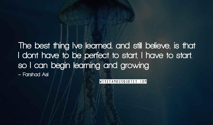 Farshad Asl Quotes: The best thing I've learned, and still believe, is that I don't have to be perfect to start, I have to start... so I can begin learning and growing.