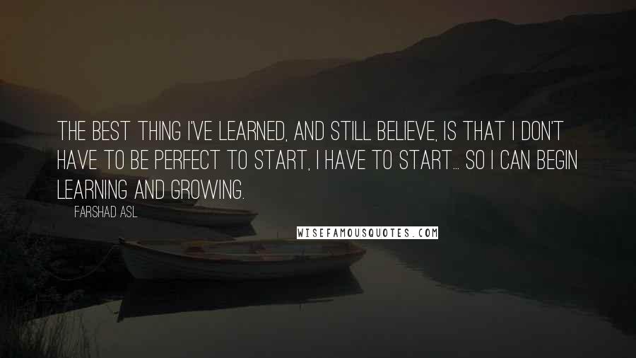 Farshad Asl Quotes: The best thing I've learned, and still believe, is that I don't have to be perfect to start, I have to start... so I can begin learning and growing.