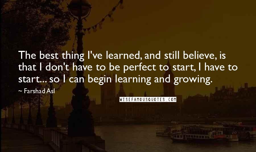 Farshad Asl Quotes: The best thing I've learned, and still believe, is that I don't have to be perfect to start, I have to start... so I can begin learning and growing.