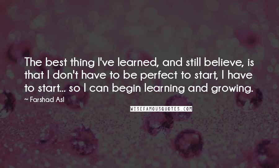 Farshad Asl Quotes: The best thing I've learned, and still believe, is that I don't have to be perfect to start, I have to start... so I can begin learning and growing.
