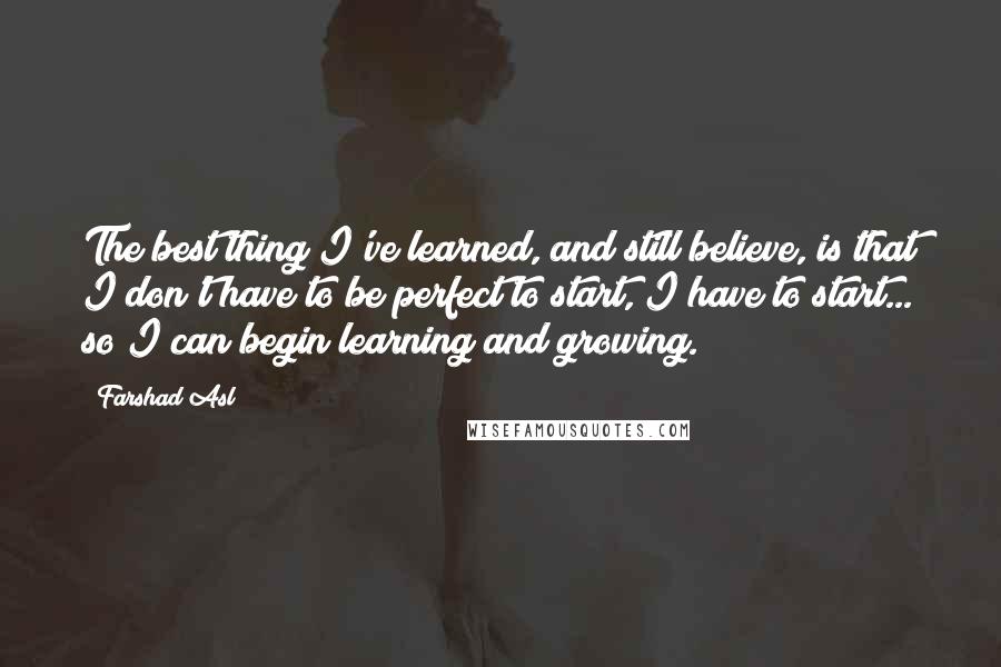 Farshad Asl Quotes: The best thing I've learned, and still believe, is that I don't have to be perfect to start, I have to start... so I can begin learning and growing.