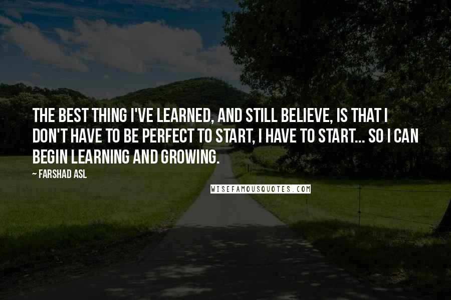 Farshad Asl Quotes: The best thing I've learned, and still believe, is that I don't have to be perfect to start, I have to start... so I can begin learning and growing.